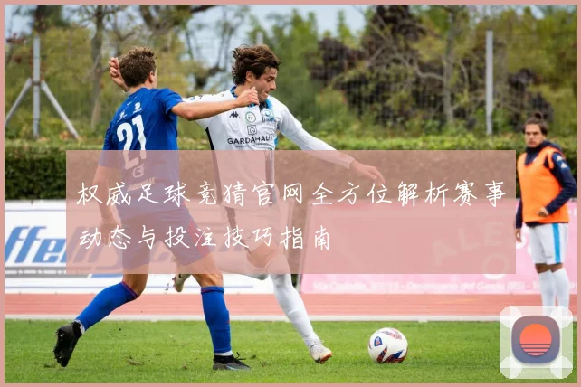 权威足球竞猜官网全方位解析赛事动态与投注技巧指南