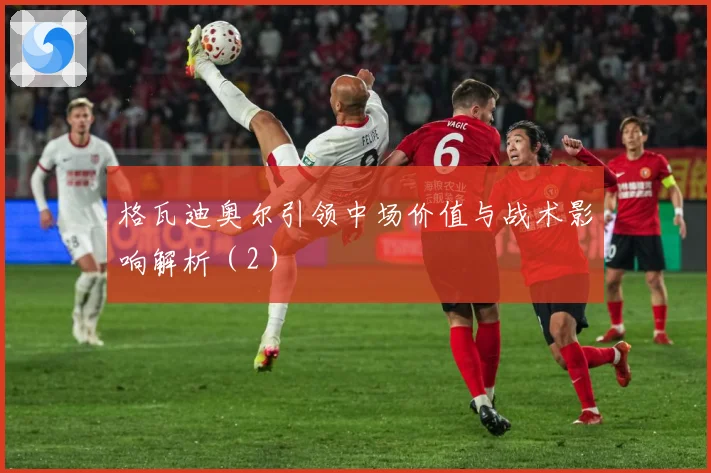 格瓦迪奥尔引领中场价值与战术影响解析（2）