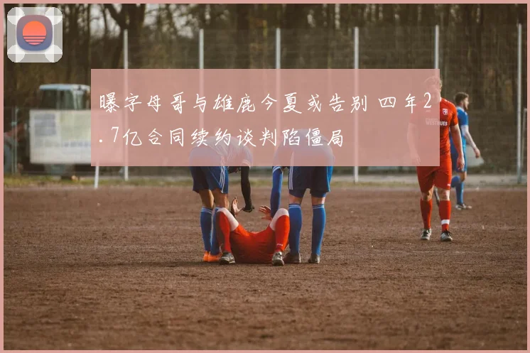 曝字母哥与雄鹿今夏或告别 四年2.7亿合同续约谈判陷僵局