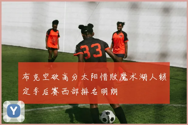 布克空砍高分太阳惜败魔术湖人锁定季后赛西部排名明朗