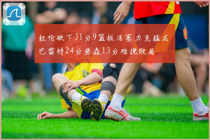 杜伦砍下31分9篮板活塞力克猛龙 巴雷特24分劳森13分难挽败局