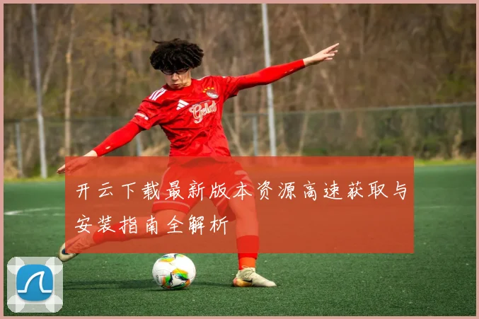 开云下载最新版本资源高速获取与安装指南全解析