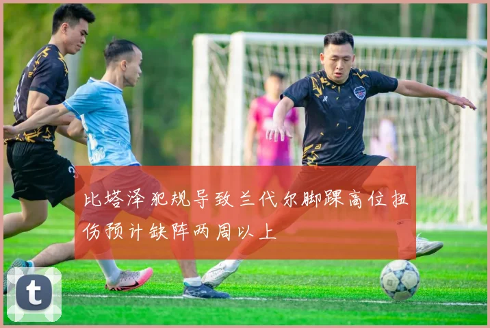 比塔泽犯规导致兰代尔脚踝高位扭伤预计缺阵两周以上