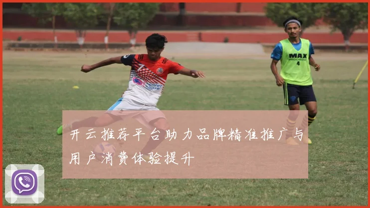 开云推荐平台助力品牌精准推广与用户消费体验提升