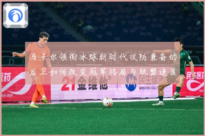 马卡尔领衔冰球新时代攻防兼备的后卫如何改变冠军格局与联盟速度革命