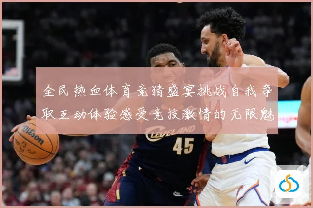 全民热血体育竞猜盛宴挑战自我争取互动体验感受竞技激情的无限魅成长观察