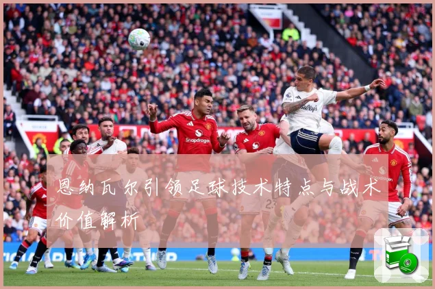 恩纳瓦尔引领足球技术特点与战术价值解析