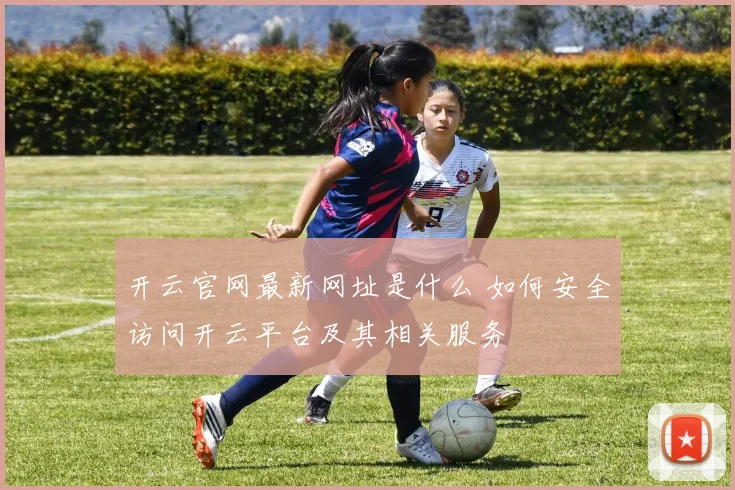 开云官网最新网址是什么 如何安全访问开云平台及其相关服务