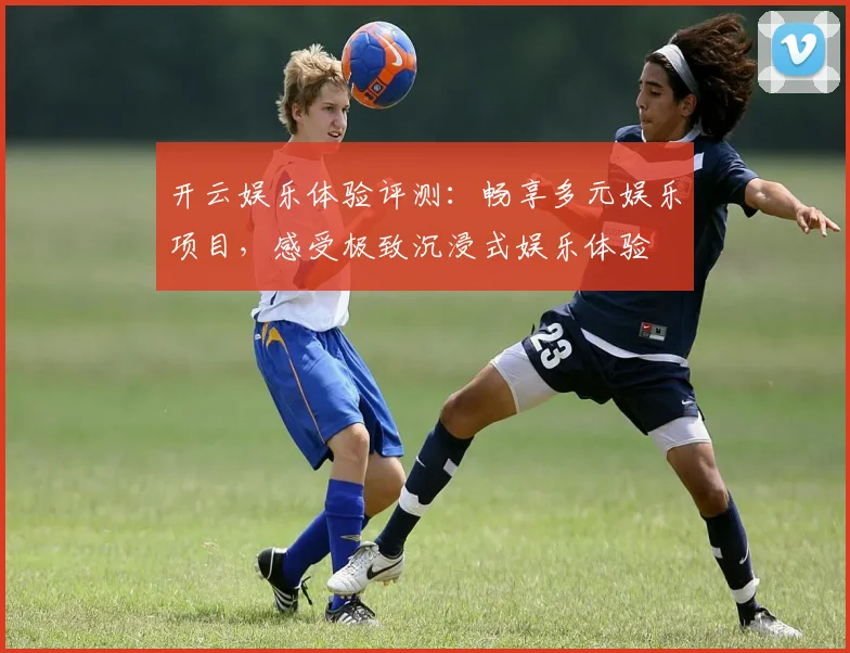 开云娱乐体验评测：畅享多元娱乐项目，感受极致沉浸式娱乐体验