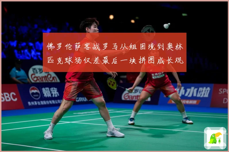 佛罗伦萨客战罗马从组困境到奥林匹克球场仅差最后一块拼图成长观察