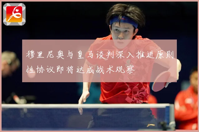 穆里尼奥与皇马谈判深入推进原则性协议即将达成战术观察