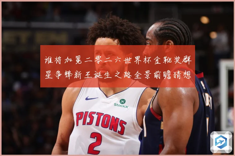 谁将加冕二零二六世界杯金靴奖群星争锋新王诞生之路全景前瞻猜想